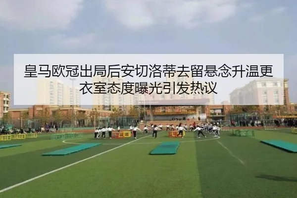 皇马欧冠出局后安切洛蒂去留悬念升温更衣室态度曝光引发热议